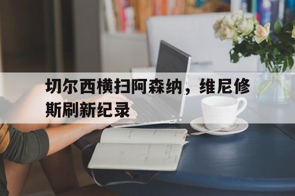 爱游戏-切尔西横扫阿森纳，维尼修斯刷新纪录